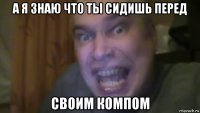 а я знаю что ты сидишь перед своим компом