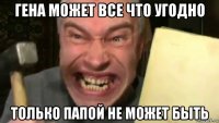 гена может все что угодно только папой не может быть