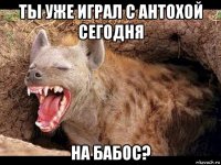 ты уже играл с антохой сегодня на бабос?