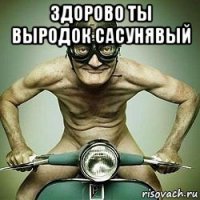 здорово ты выродок сасунявый 