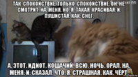 так. спокойствие. только. спокойствие. он. не. смотрит. на. меня. но. я. такая. красивая. и. пушистая. как. снег. а. этот. идиот. кошачий. всю. ночь. орал. на. меня. и. сказал. что. я. страшная. как. чёрт.