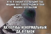 и. чё. я. сказал. что. абгадил. тебе. машину. вот. теперь. радуйся. твоя. машина. вся. вбелом. ах. голубь. ненормальный. да. я. такой.