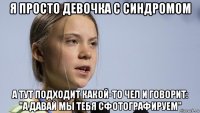 я просто девочка с синдромом а тут подходит какой-то чел и говорит: "а давай мы тебя сфотографируем"