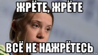 жрёте, жрёте всё не нажрётесь