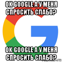 ok google а у меня спросить слабо? ok google а у меня спросить слабо?