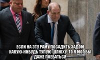  если на эту раму посадить задом какую-нибудь тупую шлюху, то я мог бы даже поебаться