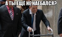 а ты ещё не наебался? 