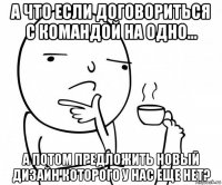 а что если договориться с командой на одно... а потом предложить новый дизайн которого у нас еще нет?