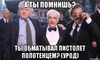 а ты помнишь? ты обматывал пистолет полотенцем? (урод)