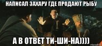 написал захару где продают рыбу а в ответ ти-ши-на))))