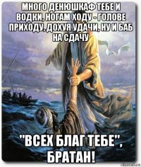 много денюшкаф тебе и водки, ногам ходу - голове приходу, дохуя удачи, ну и баб на сдачу "всех благ тебе", братан!
