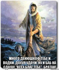  много денюшкоф тебе и водки, дохуя удачи, ну и баб на сдачу! "всех благ тебе", братан!
