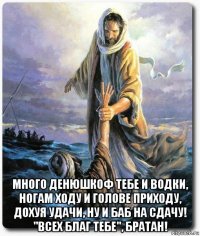  много денюшкоф тебе и водки, ногам ходу и голове приходу, дохуя удачи, ну и баб на сдачу! "всех благ тебе", братан!