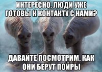 интересно, люди уже готовы к контакту с нами? давайте посмотрим, как они берут пойры