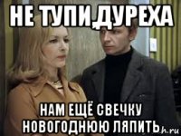 не тупи,дуреха нам ещё свечку новогоднюю ляпить