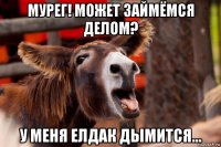 мурег! может займёмся делом? у меня елдак дымится...