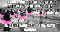 оооооо. класс. теперь. будем. танцевать. до. первого. снега. ну. эт. не. наше. наше. дело. идти. дальше