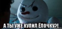  а ты уже купил ёлочку?!