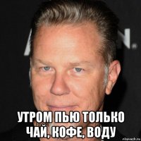  утром пью только чай, кофе, воду