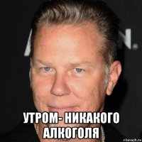  утром- никакого алкоголя