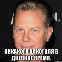  никакого алкоголя в дневное время.