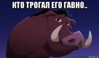 кто трогал его гавно.. 