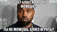 ты чё? блюз играть не можешь? ты не можешь, блюз играть?