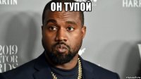он тупой 