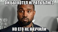 он бы хотел играть блюз но его не научили