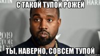 с такой тупой рожей ты, наверно, совсем тупой