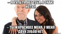 -- я культурнее тебя, я знаю ноты! -- ты и красивее меня, у меня двух зубов нет