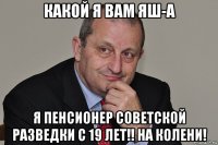 какой я вам яш-а я пенсионер советской разведки с 19 лет!! на колени!