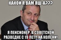 какой я вам яш-а??? я пенсионер, в советской разведке с 19 лет!! на колени!