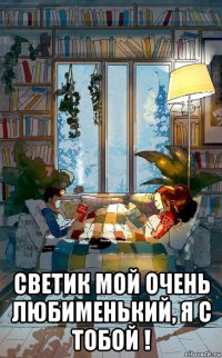  светик мой очень любименький, я с тобой !