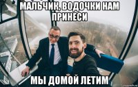 мальчик, водочки нам принеси мы домой летим