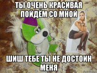 ты очень красивая пойдём со мной шиш тебе ты не достоин меня