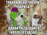 трахни меня говорит лариса давай раздевайся коллега сказал
