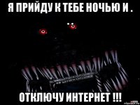 я прийду к тебе ночью и . . . отключу интернет !!!