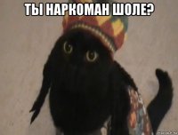 ты наркоман шоле? 