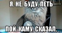 я. не. буду. петь пой. каму. сказал.