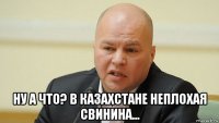  ну а что? в казахстане неплохая свинина...