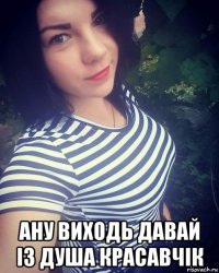  ану виходь давай із душа красавчік