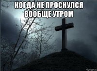 когда не проснулся вообще утром 