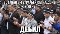 вставай в 4 утра. бей сына, дочь, и жену дебил