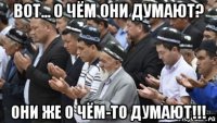 вот... о чём они думают? они же о чём-то думают!!!