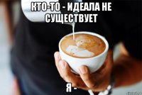 кто-то - идеала не существует я -