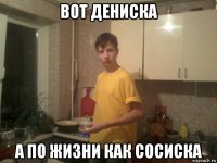 вот дениска а по жизни как сосиска