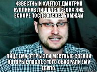 известный хуеглот дмитрий куплинов лишился своих яиц вскоре после отсоса бомжам яйца ему отгрызли местные собаки которые после этого обосрали ему ебало.