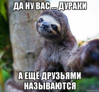 да ну вас ... дураки а ещё друзьями называются