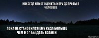 Никогда немог оценить меру доброты в человеке пока не становился ему куда больше чем мог бы дать взамен